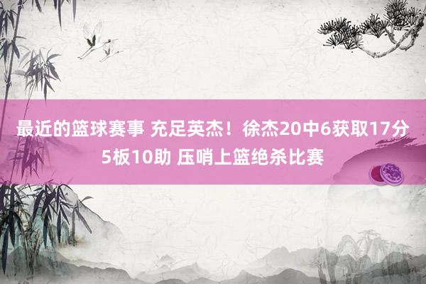 最近的篮球赛事 充足英杰！徐杰20中6获取17分5板10助 压哨上篮绝杀比赛