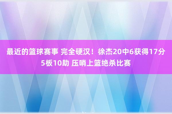 最近的篮球赛事 完全硬汉！徐杰20中6获得17分5板10助 压哨上篮绝杀比赛