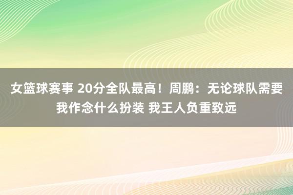 女篮球赛事 20分全队最高！周鹏：无论球队需要我作念什么扮装 我王人负重致远