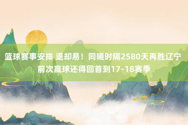 篮球赛事安排 退却易！同曦时隔2580天再胜辽宁 前次赢球还得回首到17-18赛季