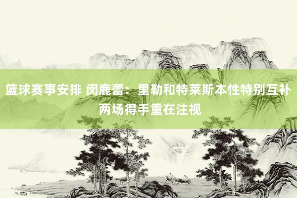 篮球赛事安排 闵鹿蕾：里勒和特莱斯本性特别互补 两场得手重在注视