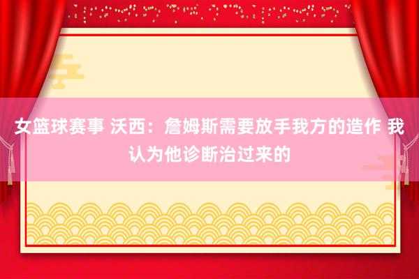 女篮球赛事 沃西：詹姆斯需要放手我方的造作 我认为他诊断治过来的