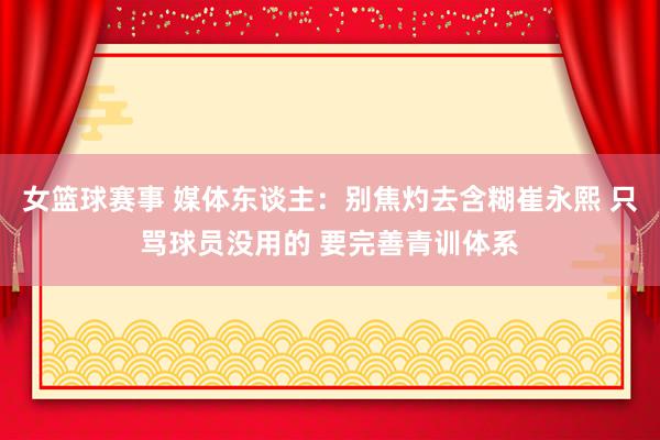 女篮球赛事 媒体东谈主：别焦灼去含糊崔永熙 只骂球员没用的 要完善青训体系