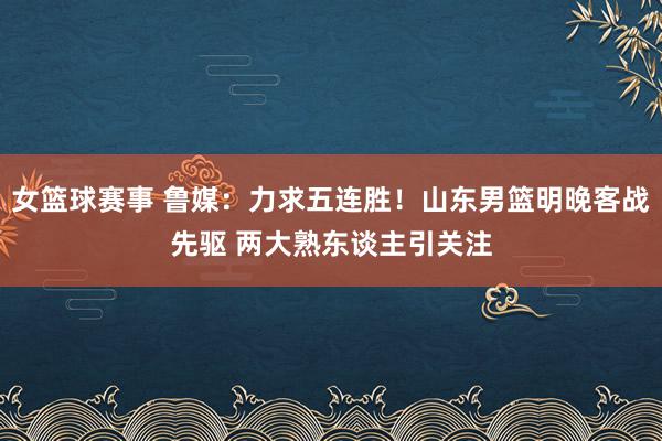 女篮球赛事 鲁媒：力求五连胜！山东男篮明晚客战先驱 两大熟东谈主引关注