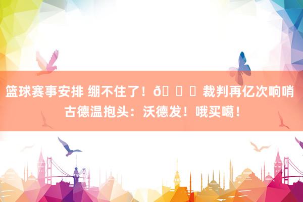 篮球赛事安排 绷不住了！😂裁判再亿次响哨 古德温抱头：沃德发！哦买噶！