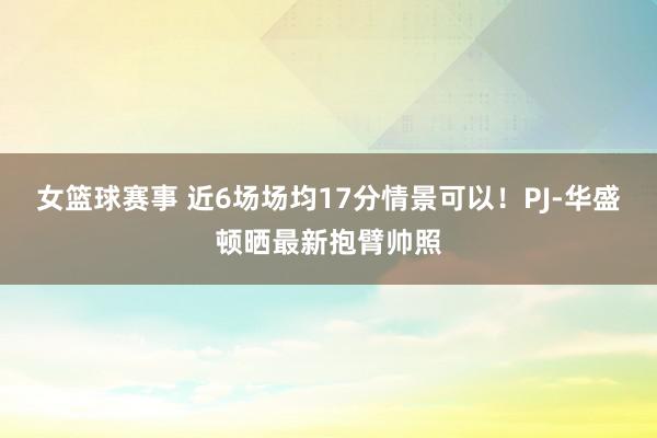 女篮球赛事 近6场场均17分情景可以！PJ-华盛顿晒最新抱臂帅照