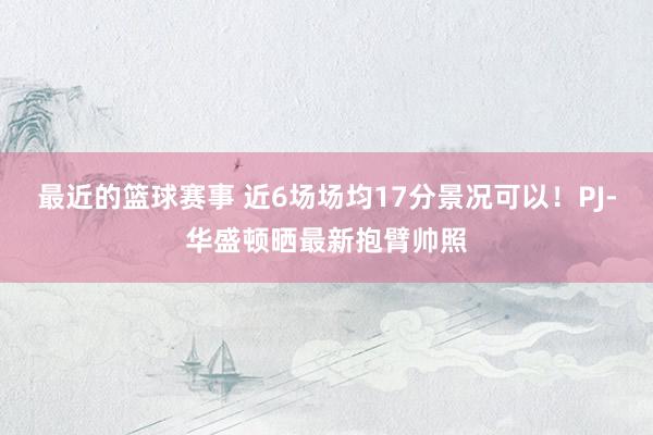 最近的篮球赛事 近6场场均17分景况可以！PJ-华盛顿晒最新抱臂帅照