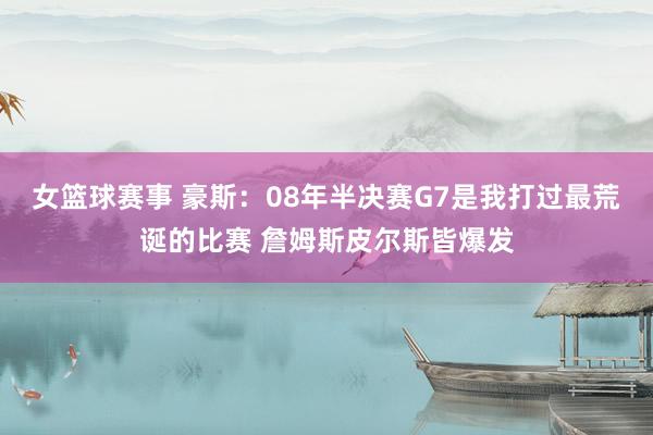 女篮球赛事 豪斯：08年半决赛G7是我打过最荒诞的比赛 詹姆斯皮尔斯皆爆发