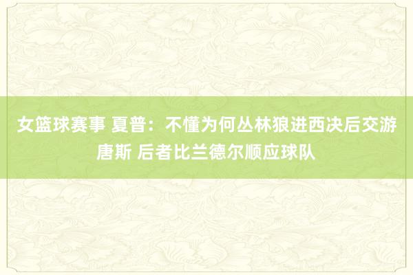 女篮球赛事 夏普：不懂为何丛林狼进西决后交游唐斯 后者比兰德尔顺应球队