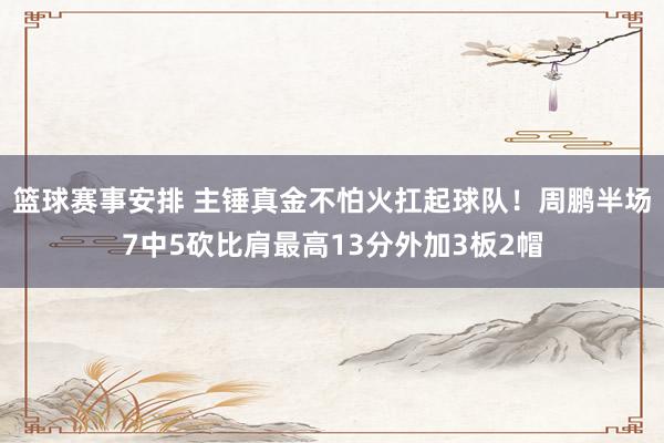 篮球赛事安排 主锤真金不怕火扛起球队！周鹏半场7中5砍比肩最高13分外加3板2帽