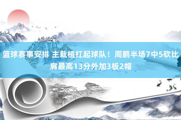 篮球赛事安排 主栽植扛起球队！周鹏半场7中5砍比肩最高13分外加3板2帽