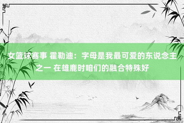 女篮球赛事 霍勒迪：字母是我最可爱的东说念主之一 在雄鹿时咱们的融合特殊好