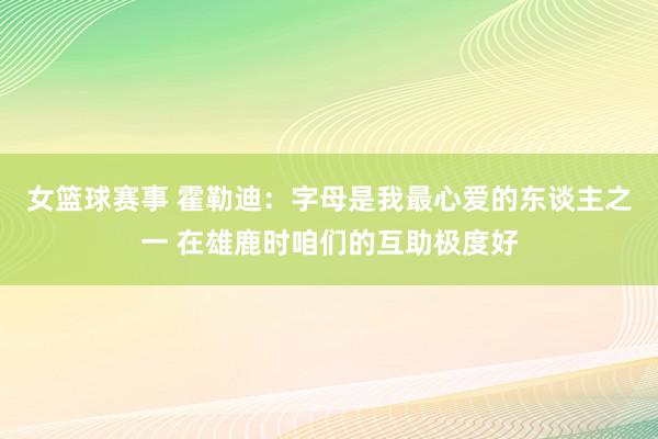 女篮球赛事 霍勒迪：字母是我最心爱的东谈主之一 在雄鹿时咱们的互助极度好