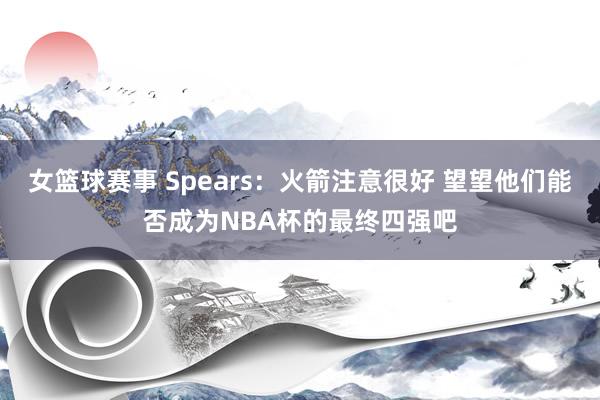 女篮球赛事 Spears：火箭注意很好 望望他们能否成为NBA杯的最终四强吧