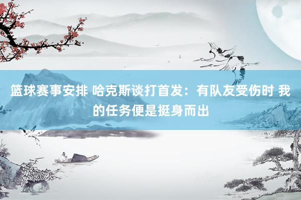 篮球赛事安排 哈克斯谈打首发：有队友受伤时 我的任务便是挺身而出