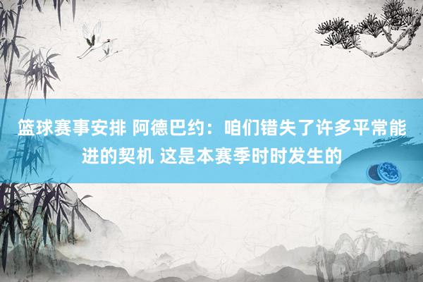 篮球赛事安排 阿德巴约：咱们错失了许多平常能进的契机 这是本赛季时时发生的