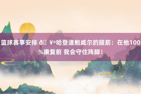 篮球赛事安排 🥺哈登道鲍威尔的腿筋：在他100%康复前 我会守住阵脚！