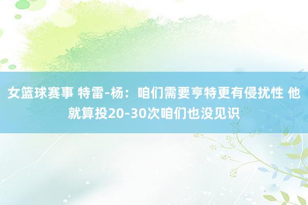 女篮球赛事 特雷-杨：咱们需要亨特更有侵扰性 他就算投20-30次咱们也没见识