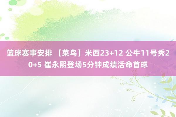 篮球赛事安排 【菜鸟】米西23+12 公牛11号秀20+5 崔永熙登场5分钟成绩活命首球