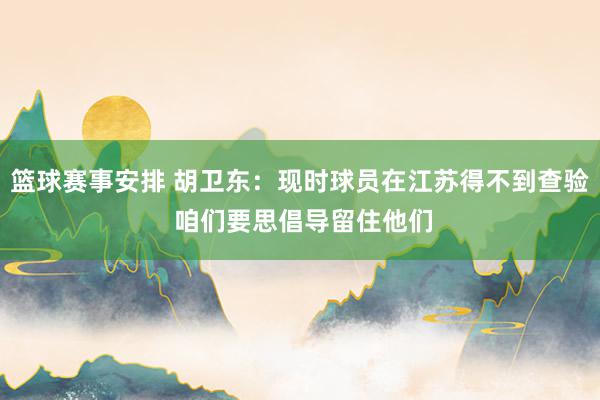 篮球赛事安排 胡卫东：现时球员在江苏得不到查验 咱们要思倡导留住他们