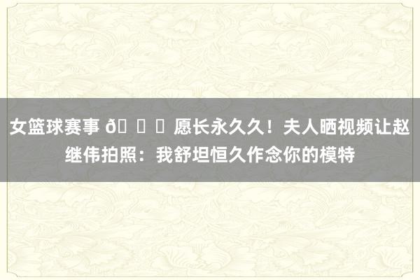 女篮球赛事 😁愿长永久久！夫人晒视频让赵继伟拍照：我舒坦恒久作念你的模特