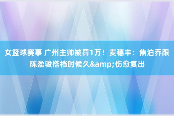 女篮球赛事 广州主帅被罚1万！麦穗丰：焦泊乔跟陈盈骏搭档时候久&伤愈复出