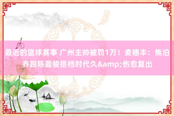 最近的篮球赛事 广州主帅被罚1万！麦穗丰：焦泊乔跟陈盈骏搭档时代久&伤愈复出