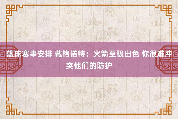 篮球赛事安排 戴格诺特：火箭至极出色 你很难冲突他们的防护