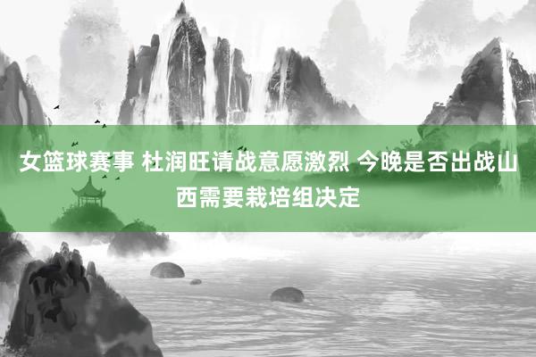 女篮球赛事 杜润旺请战意愿激烈 今晚是否出战山西需要栽培组决定