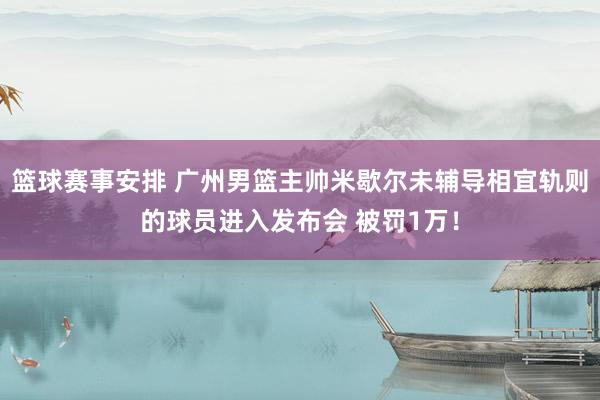 篮球赛事安排 广州男篮主帅米歇尔未辅导相宜轨则的球员进入发布会 被罚1万！