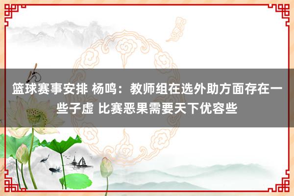 篮球赛事安排 杨鸣：教师组在选外助方面存在一些子虚 比赛恶果需要天下优容些