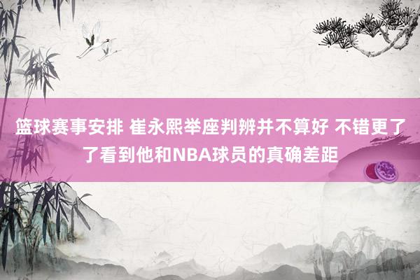 篮球赛事安排 崔永熙举座判辨并不算好 不错更了了看到他和NBA球员的真确差距