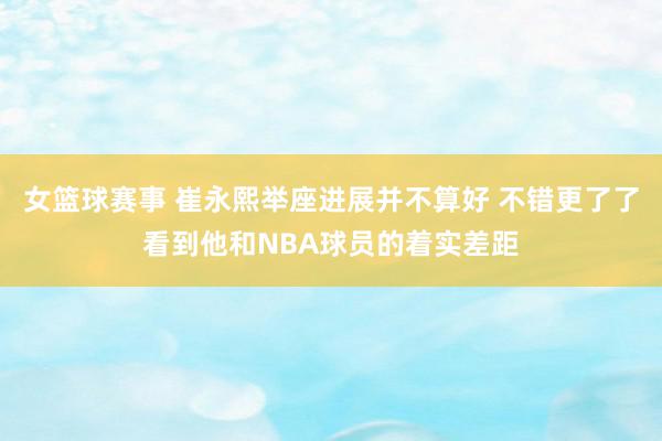 女篮球赛事 崔永熙举座进展并不算好 不错更了了看到他和NBA球员的着实差距