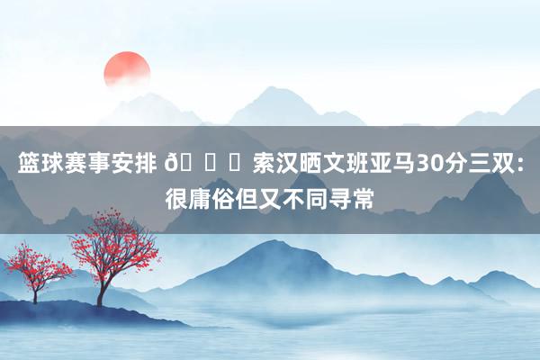 篮球赛事安排 👀索汉晒文班亚马30分三双：很庸俗但又不同寻常