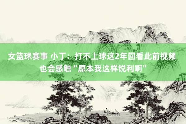 女篮球赛事 小丁：打不上球这2年回看此前视频 也会感触“原本我这样锐利啊”