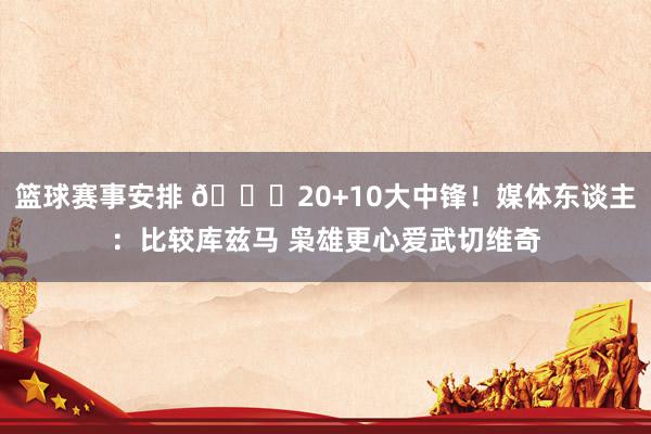 篮球赛事安排 😋20+10大中锋！媒体东谈主：比较库兹马 枭雄更心爱武切维奇