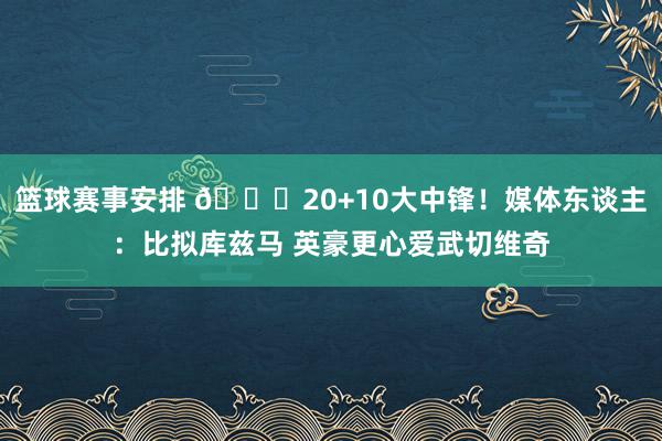 篮球赛事安排 😋20+10大中锋！媒体东谈主：比拟库兹马 英豪更心爱武切维奇