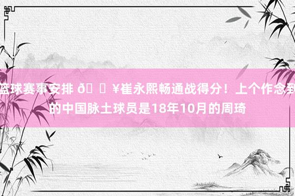 篮球赛事安排 🔥崔永熙畅通战得分！上个作念到的中国脉土球员是18年10月的周琦