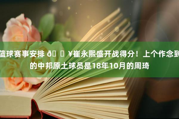 篮球赛事安排 🔥崔永熙盛开战得分！上个作念到的中邦原土球员是18年10月的周琦