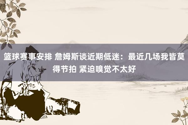 篮球赛事安排 詹姆斯谈近期低迷：最近几场我皆莫得节拍 紧迫嗅觉不太好