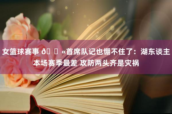 女篮球赛事 😫首席队记也绷不住了：湖东谈主本场赛季最差 攻防两头齐是灾祸