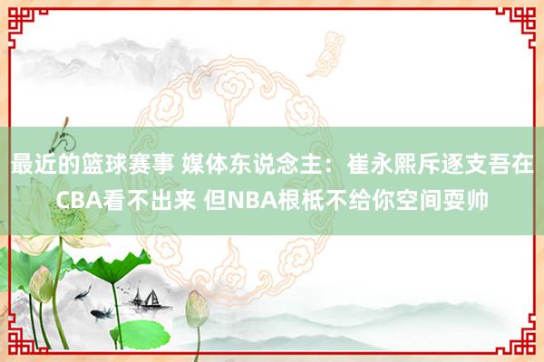 最近的篮球赛事 媒体东说念主：崔永熙斥逐支吾在CBA看不出来 但NBA根柢不给你空间耍帅