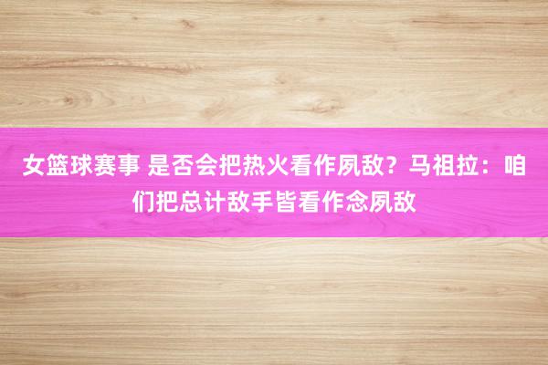 女篮球赛事 是否会把热火看作夙敌？马祖拉：咱们把总计敌手皆看作念夙敌