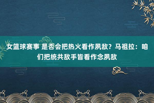 女篮球赛事 是否会把热火看作夙敌？马祖拉：咱们把统共敌手皆看作念夙敌