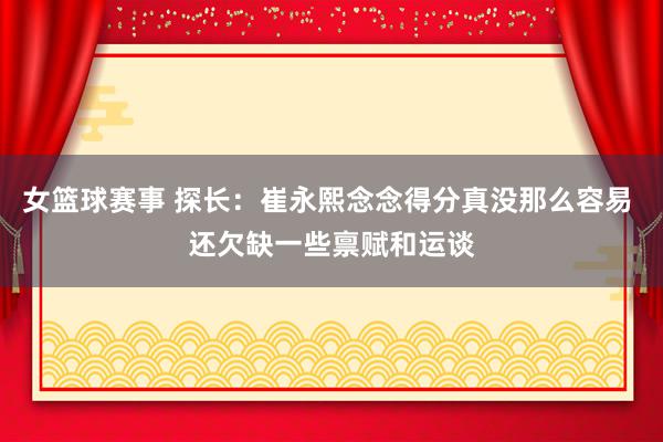 女篮球赛事 探长：崔永熙念念得分真没那么容易 还欠缺一些禀赋和运谈