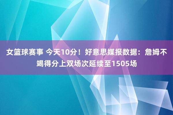 女篮球赛事 今天10分！好意思媒报数据：詹姆不竭得分上双场次延续至1505场