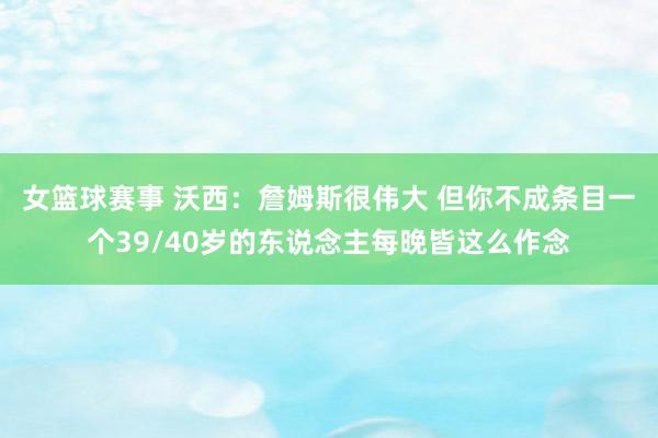 女篮球赛事 沃西：詹姆斯很伟大 但你不成条目一个39/40岁的东说念主每晚皆这么作念