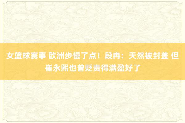 女篮球赛事 欧洲步慢了点！段冉：天然被封盖 但崔永熙也曾贬责得满盈好了