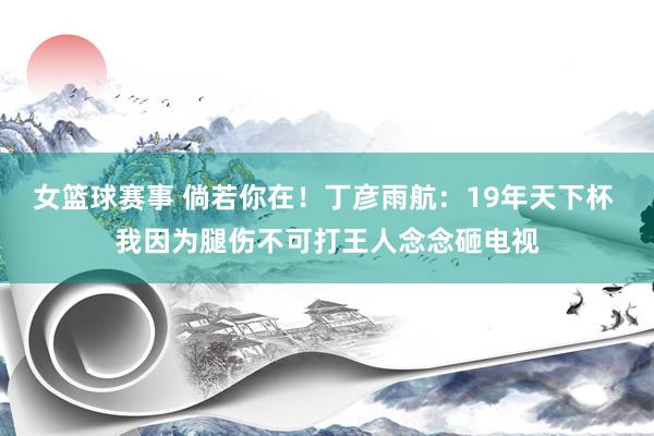 女篮球赛事 倘若你在！丁彦雨航：19年天下杯 我因为腿伤不可打王人念念砸电视