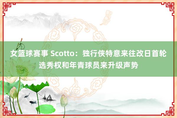 女篮球赛事 Scotto：独行侠特意来往改日首轮选秀权和年青球员来升级声势